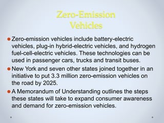 Zero-Emission
Vehicles
⚫Zero-emission vehicles include battery-electric
vehicles, plug-in hybrid-electric vehicles, and hydrogen
fuel-cell-electric vehicles. These technologies can be
used in passenger cars, trucks and transit buses.
⚫New York and seven other states joined together in an
initiative to put 3.3 million zero-emission vehicles on
the road by 2025.
⚫A Memorandum of Understanding outlines the steps
these states will take to expand consumer awareness
and demand for zero-emission vehicles.
 