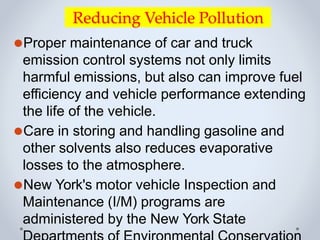 Reducing Vehicle Pollution
⚫Proper maintenance of car and truck
emission control systems not only limits
harmful emissions, but also can improve fuel
efficiency and vehicle performance extending
the life of the vehicle.
⚫Care in storing and handling gasoline and
other solvents also reduces evaporative
losses to the atmosphere.
⚫New York's motor vehicle Inspection and
Maintenance (I/M) programs are
administered by the New York State
 