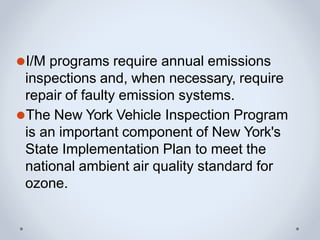 ⚫I/M programs require annual emissions
inspections and, when necessary, require
repair of faulty emission systems.
⚫The New York Vehicle Inspection Program
is an important component of New York's
State Implementation Plan to meet the
national ambient air quality standard for
ozone.
 