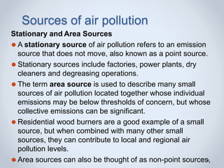Sources of air pollution
Stationary and Area Sources
⚫ A stationary source of air pollution refers to an emission
source that does not move, also known as a point source.
⚫ Stationary sources include factories, power plants, dry
cleaners and degreasing operations.
⚫ The term area source is used to describe many small
sources of air pollution located together whose individual
emissions may be below thresholds of concern, but whose
collective emissions can be significant.
⚫ Residential wood burners are a good example of a small
source, but when combined with many other small
sources, they can contribute to local and regional air
pollution levels.
⚫ Area sources can also be thought of as non-point sources,
 