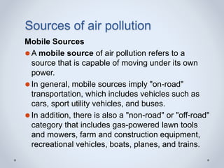 Sources of air pollution
Mobile Sources
⚫A mobile source of air pollution refers to a
source that is capable of moving under its own
power.
⚫In general, mobile sources imply "on-road"
transportation, which includes vehicles such as
cars, sport utility vehicles, and buses.
⚫In addition, there is also a "non-road" or "off-road"
category that includes gas-powered lawn tools
and mowers, farm and construction equipment,
recreational vehicles, boats, planes, and trains.
 