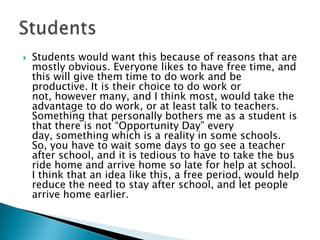    Students would want this because of reasons that are
    mostly obvious. Everyone likes to have free time, and
    this will give them time to do work and be
    productive. It is their choice to do work or
    not, however many, and I think most, would take the
    advantage to do work, or at least talk to teachers.
    Something that personally bothers me as a student is
    that there is not “Opportunity Day” every
    day, something which is a reality in some schools.
    So, you have to wait some days to go see a teacher
    after school, and it is tedious to have to take the bus
    ride home and arrive home so late for help at school.
    I think that an idea like this, a free period, would help
    reduce the need to stay after school, and let people
    arrive home earlier.
 