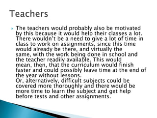    The teachers would probably also be motivated
    by this because it would help their classes a lot.
    There wouldn’t be a need to give a lot of time in
    class to work on assignments, since this time
    would already be there, and virtually the
    same, with the work being done in school and
    the teacher readily available. This would
    mean, then, that the curriculum would finish
    faster and could possibly leave time at the end of
    the year without lessons.
    Or, alternatively, difficult subjects could be
    covered more thoroughly and there would be
    more time to learn the subject and get help
    before tests and other assignments.
 
