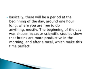    Basically, there will be a period at the
    beginning of the day, around one hour
    long, where you are free to do
    anything, mostly. The beginning of the day
    was chosen because scientific studies show
    that brains are more productive in the
    morning, and after a meal, which make this
    time perfect.
 