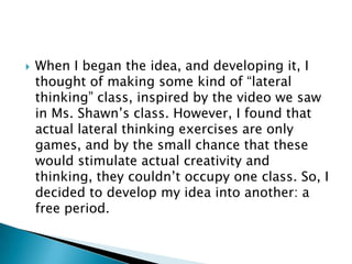    When I began the idea, and developing it, I
    thought of making some kind of “lateral
    thinking” class, inspired by the video we saw
    in Ms. Shawn’s class. However, I found that
    actual lateral thinking exercises are only
    games, and by the small chance that these
    would stimulate actual creativity and
    thinking, they couldn’t occupy one class. So, I
    decided to develop my idea into another: a
    free period.
 