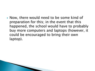    Now, there would need to be some kind of
    preparation for this; in the event that this
    happened, the school would have to probably
    buy more computers and laptops (however, it
    could be encouraged to bring their own
    laptop).
 