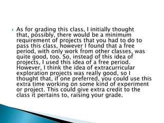    As for grading this class, I initially thought
    that, possibly, there would be a minimum
    requirement of projects that you had to do to
    pass this class, however I found that a free
    period, with only work from other classes, was
    quite good, too. So, instead of this idea of
    projects, I used this idea of a free period.
    However, I think the idea of extracurricular
    exploration projects was really good, so I
    thought that, if one preferred, you could use this
    extra time working on some kind of experiment
    or project. This could give extra credit to the
    class it pertains to, raising your grade.
 
