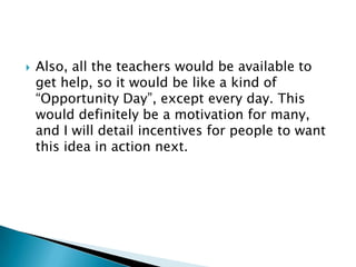    Also, all the teachers would be available to
    get help, so it would be like a kind of
    “Opportunity Day”, except every day. This
    would definitely be a motivation for many,
    and I will detail incentives for people to want
    this idea in action next.
 