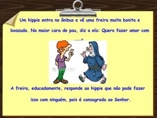 Um hippie entra no ônibus e vê uma freira muito bonita e boazuda. Na maior cara de pau, diz a ela: Quero fazer amor com você. A freira, educadamente, responde ao hippie que não pode fazer isso com ninguém, pois é consagrada ao Senhor. 