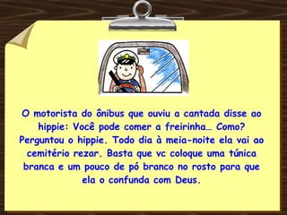 O motorista do ônibus que ouviu a cantada disse ao hippie: Você pode comer a freirinha… Como? Perguntou o hippie. Todo dia à meia-noite ela vai ao cemitério rezar. Basta que vc coloque uma túnica branca e um pouco de pó branco no rosto para que ela o confunda com Deus. 