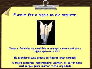 E assim fez o hippie no dia seguinte. Chega a freirinha ao cemitério e começa a rezar até que o hippie aparece e diz: Eu atenderei suas preces se fizeres amor comigo!!! A freira concorda, mas ressalva: Senhor, só se for sexo anal porque quero manter minha virgindade. 