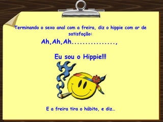 Terminando o sexo anal com a freira, diz o hippie com ar de satisfação: Ah,Ah,Ah................,   Eu sou o Hippie!!! E a freira tira o hábito, e diz… 