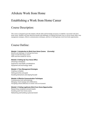 Afrekete Work from Home
Establishing a Work from Home Career
Course Description:
This course is designed to provide students with the skills and knowledge necessary to establish a successful work from
home career. Students will learn about the benefits and challenges of working from home, how to set up a home office, time
management strategies, effective communication techniques, and how to find legitimate work from home opportunities.
Course Outline:
Module 1: Introduction to Work from Home Careers (Currently)
Benefits and challenges of working from home
Types of work from home careers
Skills and traits needed for success
Module 2: Setting Up Your Home Office
Choosing a workspace
Ergonomics and health considerations
Equipment and technology needs
Module 3: Time Management Strategies
Creating a schedule
Setting priorities and goals
Avoiding distractions and staying focused
Module 4: Effective Communication Techniques
Communication tools and technology
Managing virtual meetings and collaborations
Navigating cultural differences in remote work environments
Module 5: Finding Legitimate Work from Home Opportunities
Researching companies and job boards
Avoiding work from home scams
Networking and building a personal brand
 