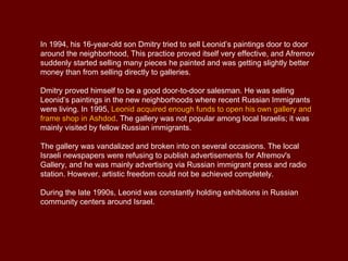 In 1994, his 16-year-old son Dmitry tried to sell Leonid’s paintings door to door
around the neighborhood, This practice proved itself very effective, and Afremov
suddenly started selling many pieces he painted and was getting slightly better
money than from selling directly to galleries.

Dmitry proved himself to be a good door-to-door salesman. He was selling
Leonid’s paintings in the new neighborhoods where recent Russian Immigrants
were living. In 1995, Leonid acquired enough funds to open his own gallery and
frame shop in Ashdod. The gallery was not popular among local Israelis; it was
mainly visited by fellow Russian immigrants.

The gallery was vandalized and broken into on several occasions. The local
Israeli newspapers were refusing to publish advertisements for Afremov's
Gallery, and he was mainly advertising via Russian immigrant press and radio
station. However, artistic freedom could not be achieved completely.

During the late 1990s, Leonid was constantly holding exhibitions in Russian
community centers around Israel.
 
