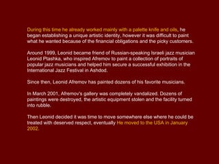 During this time he already worked mainly with a palette knife and oils, he
began establishing a unique artistic identity, however it was difficult to paint
what he wanted because of the financial obligations and the picky customers.

Around 1999, Leonid became friend of Russian-speaking Israeli jazz musician
Leonid Ptashka, who inspired Afremov to paint a collection of portraits of
popular jazz musicians and helped him secure a successful exhibition in the
International Jazz Festival in Ashdod.

Since then, Leonid Afremov has painted dozens of his favorite musicians.

In March 2001, Afremov's gallery was completely vandalized. Dozens of
paintings were destroyed, the artistic equipment stolen and the facility turned
into rubble.

Then Leonid decided it was time to move somewhere else where he could be
treated with deserved respect, eventually He moved to the USA in January
2002.
 