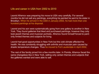 Life and career in USA from 2002 to 2010

Leonid Afremov was preparing his move to USA very carefully. For several
months he did not sell any paintings, everything he painted he sent to his sister in
Brooklyn. When he arrived in the USA in January 2002, he had more than one
hundred paintings at his disposal.

Leonid and his son were systematically going from one gallery to another in New
York. They found galleries that liked and purchased paintings, however they only
took jewish themes and musician portraits. Afremov found himself forced to paint
only limited themes and subjects for living.

Leonid had good opportunities in New York but the cold climate affected his
health. He was constantly struggling with arthritis and muscular pain caused by
drastic temperature changes. Thus he moved to Fort Lauderdale in April 2002,

The rest of the family joined him a few months later. In Florida, Afremov faced the
same changeless like in New York, selling only certain themes and subjects that
the galleries wanted and were able to sell.
 