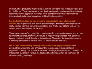 In 2004, after graduating high school, Leonid’s son Boris was introduced to e-Bay
by his friends. They tried to sell a couple of paintings by auction and immediately
received positive approval. Paintings were sold for hundreds and sometimes
thousands of dollars and everything sold without exception.

For the first time Afremov was given the opportunity to paint what he really
wanted. At this point the real artistic journey began. He began painting what he
really wanted from his personal inspirations and finally was able to explore his
artistic vision and abilities all the way.

The exposure on e-Bay gave him opportunities for commission orders and access
to different galleries. However, because of negative experiences with galleries,
Leonid preferred to sell directly to the collector. Thanks to the internet exposure,
Afremov participated in various local TV shows around the USA.

His art was declared very relaxing and calm by notable psychologists and
psychiatrists who make use of his painting in various psychological and
psychiatric therapy procedures. Afremov's paintings were published not only in art
magazines but also in various medical and health magazines as examples of
stress reducing paintings.
 