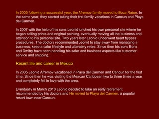 In 2005 following a successful year, the Afremov family moved to Boca Raton. In
the same year, they started taking their first family vacations in Cancun and Playa
del Carmen.

In 2007 with the help of his sons Leonid lunched his own personal site where he
began selling prints and original painting, eventually moving all the business and
attention to his personal site. Two years later Leonid underwent heart bypass
procedures. The doctors recommended Leonid to stay away from managing a
business, keep a calm lifestyle and ultimately retire. Since then his sons Boris
and Dmitry have been handling his sales and business aspects like customer
service and shipping.

Recent life and career in Mexico

In 2005 Leonid Afremov vacationed in Playa del Carmen and Cancun for the first
time. Since then he was visiting the Mexican Caribbean two to three times a year
and completely fell in love with the area.

Eventually in March 2010 Leonid decided to take an early retirement
recommended by his doctors and He moved to Playa del Carmen, a popular
resort town near Cancun.
 