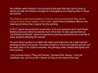 His children were involved in his business to the point that they had to move to
Mexico as well. His children manage his virtual gallery and shipping office in Playa
del Carmen.

The Afremov’s also have locations in Cancun and Cozumel where they sell art
during the busy tourist season in the winter. Leonid found Caribbean Mexico very
relaxing and stress free to spend his time painting.

In 2011 Leonid sponsored the construction of his own personal ranch near Puerto
Morelos (Cancun) where he spends much of his time. He also opened there an
“Art School and Resort”, where he teaches his painting experience and creativity to
many students attending his courses.

The permanent southern sun filled with colors and brightness has made Leonid's
paintings positive and joyous. The artist himself is a convinced optimist and this can
be easily seen in his creative artworks. His paintings make viewers feel lighter and
more positive.

“I am currently living in Playa del Carmen, Quintana Roo, Mexico. I love the
Caribbean sea, and all my life I dreamt of living on the coast of this sea.”
 