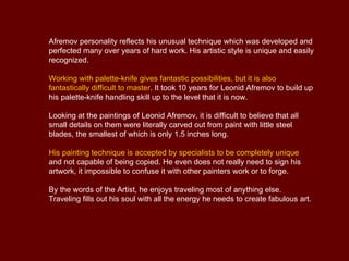 Afremov personality reflects his unusual technique which was developed and
perfected many over years of hard work. His artistic style is unique and easily
recognized.

Working with palette-knife gives fantastic possibilities, but it is also
fantastically difficult to master. It took 10 years for Leonid Afremov to build up
his palette-knife handling skill up to the level that it is now.

Looking at the paintings of Leonid Afremov, it is difficult to believe that all
small details on them were literally carved out from paint with little steel
blades, the smallest of which is only 1.5 inches long.

His painting technique is accepted by specialists to be completely unique
and not capable of being copied. He even does not really need to sign his
artwork, it impossible to confuse it with other painters work or to forge.

By the words of the Artist, he enjoys traveling most of anything else.
Traveling fills out his soul with all the energy he needs to create fabulous art.
 