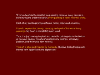 “Every artwork is the result of long painting process; every canvas is
born during the creative search; every painting is full of my inner world.

Each of my paintings brings different mood, colors and emotions.

I love to express the beauty, harmony and spirit of this world in my
paintings. My heart is completely open to art.

Thus, I enjoy creating inspired and beautiful paintings from the bottom
of my soul. Each of my artworks reflects my feelings, sensitivity,
passion, and the music from my soul.

True art is alive and inspired by humanity. I believe that art helps us to
be free from aggression and depression.”
 
