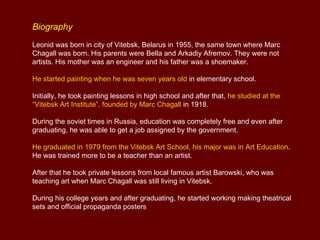Biography
Leonid was born in city of Vitebsk, Belarus in 1955, the same town where Marc
Chagall was born. His parents were Bella and Arkadiy Afremov. They were not
artists. His mother was an engineer and his father was a shoemaker.

He started painting when he was seven years old in elementary school.

Initially, he took painting lessons in high school and after that, he studied at the
“Vitebsk Art Institute”, founded by Marc Chagall in 1918.

During the soviet times in Russia, education was completely free and even after
graduating, he was able to get a job assigned by the government.

He graduated in 1979 from the Vitebsk Art School, his major was in Art Education.
He was trained more to be a teacher than an artist.

After that he took private lessons from local famous artist Barowski, who was
teaching art when Marc Chagall was still living in Vitebsk.

During his college years and after graduating, he started working making theatrical
sets and official propaganda posters
 