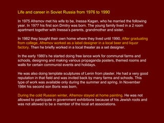 Life and career in Soviet Russia from 1976 to 1990

In 1975 Afremov met his wife to be, Inessa Kagan, who he married the following
year. In 1977 his first son Dmitry was born. The young family lived in a 2 room
apartment together with Inessa’s parents, grandmother and sister.

In 1982 they bought their own home where they lived until 1990. After graduating
from college, Afremov worked as a label designer in a local beer and liquor
factory. Then he briefly worked in a local theater as a set designer.

In the early 1980’s he started doing free lance work for communal farms and
schools, designing and making various propaganda posters, themed rooms and
walls for certain communist events and holidays.

He was also doing template sculptures of Lenin from plaster. He had a very good
reputation in that field and was invited back by many farms and schools. This
type of work was available only during the summer and spring. In November
1984 his second son Boris was born.

During the cold Russian winter, Afremov stayed at home painting. He was not
allowed to participate in government exhibitions because of his Jewish roots and
was not allowed to be a member of the local art associations.
 