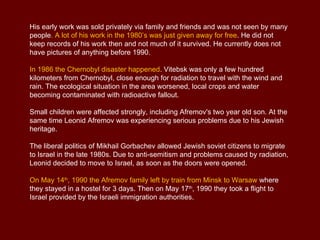His early work was sold privately via family and friends and was not seen by many
people. A lot of his work in the 1980’s was just given away for free. He did not
keep records of his work then and not much of it survived. He currently does not
have pictures of anything before 1990.

In 1986 the Chernobyl disaster happened. Vitebsk was only a few hundred
kilometers from Chernobyl, close enough for radiation to travel with the wind and
rain. The ecological situation in the area worsened, local crops and water
becoming contaminated with radioactive fallout.

Small children were affected strongly, including Afremov's two year old son. At the
same time Leonid Afremov was experiencing serious problems due to his Jewish
heritage.

The liberal politics of Mikhail Gorbachev allowed Jewish soviet citizens to migrate
to Israel in the late 1980s. Due to anti-semitism and problems caused by radiation,
Leonid decided to move to Israel, as soon as the doors were opened.

On May 14th, 1990 the Afremov family left by train from Minsk to Warsaw where
they stayed in a hostel for 3 days. Then on May 17th, 1990 they took a flight to
Israel provided by the Israeli immigration authorities.
 