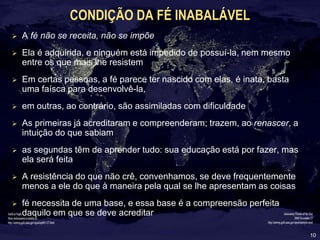 10
CONDIÇÃO DA FÉ INABALÁVEL
 A fé não se receita, não se impõe
 Ela é adquirida, e ninguém está impedido de possuí-la, nem mesmo
entre os que mais lhe resistem
 Em certas pessoas, a fé parece ter nascido com elas, é inata, basta
uma faísca para desenvolvê-la,
 em outras, ao contrário, são assimiladas com dificuldade
 As primeiras já acreditaram e compreenderam; trazem, ao renascer, a
intuição do que sabiam
 as segundas têm de aprender tudo: sua educação está por fazer, mas
ela será feita
 A resistência do que não crê, convenhamos, se deve frequentemente
menos a ele do que à maneira pela qual se lhe apresentam as coisas
 fé necessita de uma base, e essa base é a compreensão perfeita
daquilo em que se deve acreditar
 