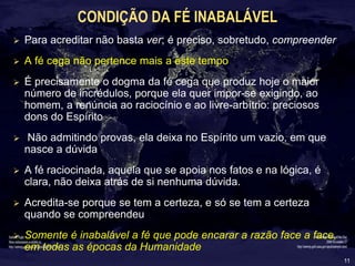 11
CONDIÇÃO DA FÉ INABALÁVEL
 Para acreditar não basta ver; é preciso, sobretudo, compreender
 A fé cega não pertence mais a este tempo
 É precisamente o dogma da fé cega que produz hoje o maior
número de incrédulos, porque ela quer impor-se exigindo, ao
homem, a renúncia ao raciocínio e ao livre-arbítrio: preciosos
dons do Espírito
 Não admitindo provas, ela deixa no Espírito um vazio, em que
nasce a dúvida
 A fé raciocinada, aquela que se apoia nos fatos e na lógica, é
clara, não deixa atrás de si nenhuma dúvida.
 Acredita-se porque se tem a certeza, e só se tem a certeza
quando se compreendeu
 Somente é inabalável a fé que pode encarar a razão face a face,
em todas as épocas da Humanidade
 