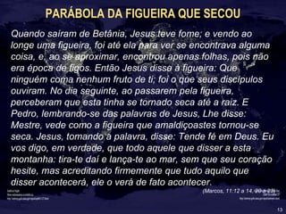 13
PARÁBOLA DA FIGUEIRA QUE SECOU
Quando saíram de Betânia, Jesus teve fome; e vendo ao
longe uma figueira, foi até ela para ver se encontrava alguma
coisa, e, ao se aproximar, encontrou apenas folhas, pois não
era época de figos. Então Jesus disse à figueira: Que
ninguém coma nenhum fruto de ti; foi o que seus discípulos
ouviram. No dia seguinte, ao passarem pela figueira,
perceberam que esta tinha se tornado seca até a raiz. E
Pedro, lembrando-se das palavras de Jesus, Lhe disse:
Mestre, vede como a figueira que amaldiçoastes tornou-se
seca. Jesus, tomando a palavra, disse: Tende fé em Deus. Eu
vos digo, em verdade, que todo aquele que disser a esta
montanha: tira-te daí e lança-te ao mar, sem que seu coração
hesite, mas acreditando firmemente que tudo aquilo que
disser acontecerá, ele o verá de fato acontecer.
(Marcos, 11:12 a 14, 20 a 23)
 