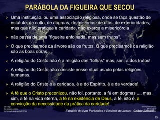 15
PARÁBOLA DA FIGUEIRA QUE SECOU
 Uma instituição, ou uma associação religiosa, onde se faça questão de
estatuto, de culto, de dogmas, de mistérios, de ritos, de exterioridades,
mas que não pratique a caridade, não exerce a misericórdia
 não passa de uma "figueira enfolhada, mas sem frutos".
 O que precisamos da árvore são os frutos. O que precisamos da religião
são as boas obras
 A religião do Cristo não é a religião das "folhas" mas, sim, a dos frutos!
 A religião do Cristo não consiste nesse ritual usado pelas religiões
humanas.
 A religião do Cristo é a caridade, é a do Espírito, é a da verdade!
 A fé que o Cristo preconizou, não foi, portanto, a fé em dogmas ..., mas,
sim, a fé na vida eterna, a fé na existência de Deus, a fé, isto é, a
convicção da necessidade da prática da caridade!
Extraído do livro Parábolas e Ensinos de Jesus - Caibar Schutel
 