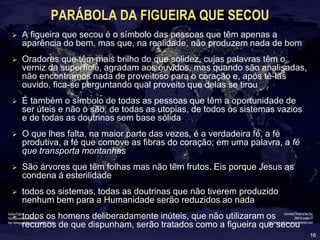 16
PARÁBOLA DA FIGUEIRA QUE SECOU
 A figueira que secou é o símbolo das pessoas que têm apenas a
aparência do bem, mas que, na realidade, não produzem nada de bom
 Oradores que têm mais brilho do que solidez, cujas palavras têm o
verniz da superfície, agradam aos ouvidos, mas quando são analisadas,
não encontramos nada de proveitoso para o coração e, após tê-las
ouvido, fica-se perguntando qual proveito que delas se tirou
 É também o símbolo de todas as pessoas que têm a oportunidade de
ser úteis e não o são; de todas as utopias, de todos os sistemas vazios
e de todas as doutrinas sem base sólida
 O que lhes falta, na maior parte das vezes, é a verdadeira fé, a fé
produtiva, a fé que comove as fibras do coração; em uma palavra, a fé
que transporta montanhas
 São árvores que têm folhas mas não têm frutos. Eis porque Jesus as
condena á esterilidade
 todos os sistemas, todas as doutrinas que não tiverem produzido
nenhum bem para a Humanidade serão reduzidos ao nada
 todos os homens deliberadamente inúteis, que não utilizaram os
recursos de que dispunham, serão tratados como a figueira que secou
 
