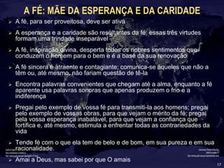 17
A FÉ: MÃE DA ESPERANÇA E DA CARIDADE
 A fé, para ser proveitosa, deve ser ativa
 A esperança e a caridade são resultantes da fé; essas três virtudes
formam uma trindade inseparável
 A fé, inspiração divina, desperta todos os nobres sentimentos que
conduzem o homem para o bem e é a base da sua renovação
 A fé sincera é atraente e contagiante; comunica-se àqueles que não a
têm ou, até mesmo, não fariam questão de tê-la
 Encontra palavras convenientes que chegam até a alma, enquanto a fé
aparente usa palavras sonoras que apenas produzem o frio e a
indiferença
 Pregai pelo exemplo de vossa fé para transmiti-la aos homens; pregai
pelo exemplo de vossas obras, para que vejam o mérito da fé; pregai
pela vossa esperança inabalável, para que vejam a confiança que
fortifica e, até mesmo, estimula a enfrentar todas as contrariedades da
vida
 Tende fé com o que ela tem de belo e de bom, em sua pureza e em sua
racionalidade.
 Amai a Deus, mas sabei por que O amais
 