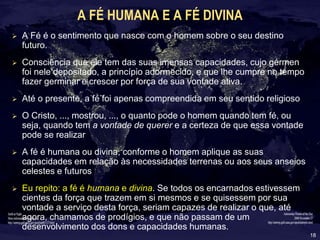 18
A FÉ HUMANA E A FÉ DIVINA
 A Fé é o sentimento que nasce com o homem sobre o seu destino
futuro.
 Consciência que ele tem das suas imensas capacidades, cujo gérmen
foi nele depositado, a princípio adormecido, e que lhe cumpre no tempo
fazer germinar e crescer por força de sua vontade ativa.
 Até o presente, a fé foi apenas compreendida em seu sentido religioso
 O Cristo, ..., mostrou, ..., o quanto pode o homem quando tem fé, ou
seja, quando tem a vontade de querer e a certeza de que essa vontade
pode se realizar
 A fé é humana ou divina, conforme o homem aplique as suas
capacidades em relação às necessidades terrenas ou aos seus anseios
celestes e futuros
 Eu repito: a fé é humana e divina. Se todos os encarnados estivessem
cientes da força que trazem em si mesmos e se quisessem por sua
vontade a serviço desta força, seriam capazes de realizar o que, até
agora, chamamos de prodígios, e que não passam de um
desenvolvimento dos dons e capacidades humanas.
 