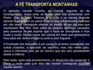 3
A FÉ TRANSPORTA MONTANHAS
O episódio narrado ocorreu na manhã seguinte ao da
transfiguração. Jesus sobe ao monte para orar juntamente com
Pedro, João e Tiago. Passam lá a noite e na manhã seguinte
descem e encontram os outros 9 discípulos, cabisbaixos e confusos
por não terem conseguido atender ao pedido de um pai para que
auxiliassem seu filho. Este sofria de ataques epiléticos causados
pela presença de um espírito que o fazia ter convulsões e ficar
mudo e surdo. Muitas vezes isto ocorria em local que apresentava
risco para ele: dentro d’água ou junto a uma fogueira.
A frustração dos discípulos é por causa de já terem conseguido, em
outras ocasiões, a expulsão de espíritos, mas não neste caso.
Jesus é informado pelo pai do menino que isto vem acontecendo
desde a infância.
Mais tarde, após este acontecimento, os discípulos irão perguntar a
Jesus a razão pela qual eles não haviam conseguido expulsar
aquele espírito.
 