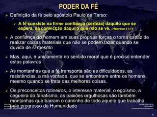 4
PODER DA FÉ
 Definição da fé pelo apóstolo Paulo de Tarso:
 A fé consiste na firme confiança (certeza) daquilo que se
espera, na convicção daquilo que não se vê. (Hebreus 11:1)
 A confiança do homem em suas próprias forças o torna capaz de
realizar coisas materiais que não se podem fazer quando se
duvida de si mesmo
 Mas, aqui, é unicamente no sentido moral que é preciso entender
estas palavras
 As montanhas que a fé transporta são as dificuldades, as
resistências, a má vontade, que se encontram entre os homens,
mesmo quando se trata das melhores coisas.
 Os preconceitos rotineiros, o interesse material, o egoísmo, a
cegueira do fanatismo, as paixões orgulhosas são também
montanhas que barram o caminho de todo aquele que trabalha
pelo progresso da Humanidade
 
