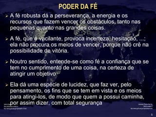 5
PODER DA FÉ
 A fé robusta dá a perseverança, a energia e os
recursos que fazem vencer os obstáculos, tanto nas
pequenas quanto nas grandes coisas.
 A fé, que é vacilante, provoca incerteza, hesitação, ...;
ela não procura os meios de vencer, porque não crê na
possibilidade de vitória.
 Noutro sentido, entende-se como fé a confiança que se
tem no cumprimento de uma coisa, na certeza de
atingir um objetivo
 Ela dá uma espécie de lucidez, que faz ver, pelo
pensamento, os fins que se tem em vista e os meios
para atingi-los, de modo que quem a possui caminha,
por assim dizer, com total segurança
 