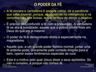 6
O PODER DA FÉ
 A fé sincera e verdadeira é sempre calma, dá a paciência
que sabe esperar, porque, apoiando-se na inteligência e na
compreensão das coisas, tem a certeza de atingir o objetivo
 É preciso não confundir a fé com a presunção. A verdadeira
fé se alia à humildade; aquele que a possui confia mais em
Deus do que em si mesmo
 O poder da fé é demonstrado direta e especialmente no
magnetismo
 Aquele que, a um grande poder fluídico normal, juntar uma
fé ardente pode, unicamente pela vontade dirigida para o
bem, operar esses fenômenos especiais de cura
 Este é o motivo pelo qual Jesus disse a seus apóstolos: Se
não o curastes, é porque não tínheis fé.
 