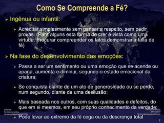 7
Como Se Compreende a Fé?
 Ingênua ou infantil:
 Acreditar simplesmente sem pensar a respeito, sem pedir
provas. (Para alguns esta forma de crer é vista como uma
virtude. Procurar compreender os fatos demonstraria falta de
fé)
 Na fase do desenvolvimento das emoções:
 Passa a ser um sentimento ou uma emoção que se acende ou
apaga, aumenta e diminui, segundo o estado emocional da
criatura;
 Se conquista diante de um ato de generosidade ou se perde,
num segundo, diante de uma desilusão;
 Mais baseada nos outros, com suas qualidades e defeitos, do
que em si mesmos, em seu próprio conhecimento da verdade;
 Pode levar ao extremo da fé cega ou da descrença total
 