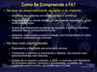 8
Como Se Compreende a Fé?
 Na fase do desenvolvimento da razão e do intelecto:
 Sinônimo das palavras convicção, certeza e confiança.
 Representa uma virtude intelectual, um fruto da experiência, e não
mais uma emoção.
 Supõe o conhecimento profundo do assunto: a certeza científica
baseada nesse conhecimento é a fé.
 Absoluta, raciocinada e experimentada, com fundamento em fatos
vividos e verificados sob controle
 Na fase mais espiritualizada:
 Representa a fidelidade aos princípios divinos;
 Conhecido o caminho e encontrado o Mestre, não haverá mais
esmorecimentos nem desvios;
 Exigirá de si mesmo o máximo, o SER, o vivenciar com fidelidade
os princípios divinos, havendo o ajustamento, a justeza, do
modelado com o modelo, do cristão com o Cristo
 