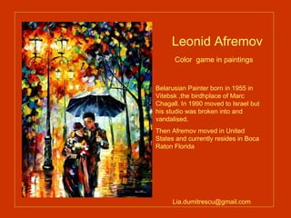 Leonid Afremov  Color  game in paintings   Belarusian Painter born in 1955 in Vitebsk ,the birdhplace of Marc Chagall. In 1990 moved to Israel but his studio was broken into and vandalised. Then Afremov moved in United States and currently resides in Boca Raton Florida [email_address] 