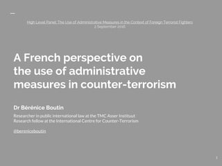 A French perspective on
the use of administrative
measures in counter-terrorism
Dr Bérénice Boutin
Researcher in public international law at the TMC Asser Instituut
Research fellow at the International Centre for Counter-Terrorism
High Level Panel: The Use of Administrative Measures in the Context of Foreign Terrorist Fighters
2 September 2016
1
 