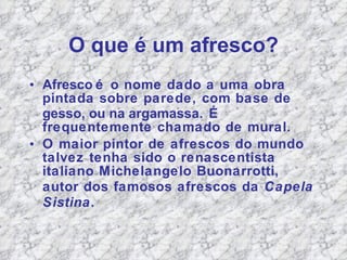 O que  é um afresco? Afresco   é o  nome dado a uma obra pintada sobre parede, com base de  gesso, ou na argamassa .  É frequentemente chamado de mural. O maior pintor de afrescos do mundo talvez tenha sido o renascentista italiano Michelangelo Buonarrotti, autor dos famosos afrescos da  Capela Sistina . 