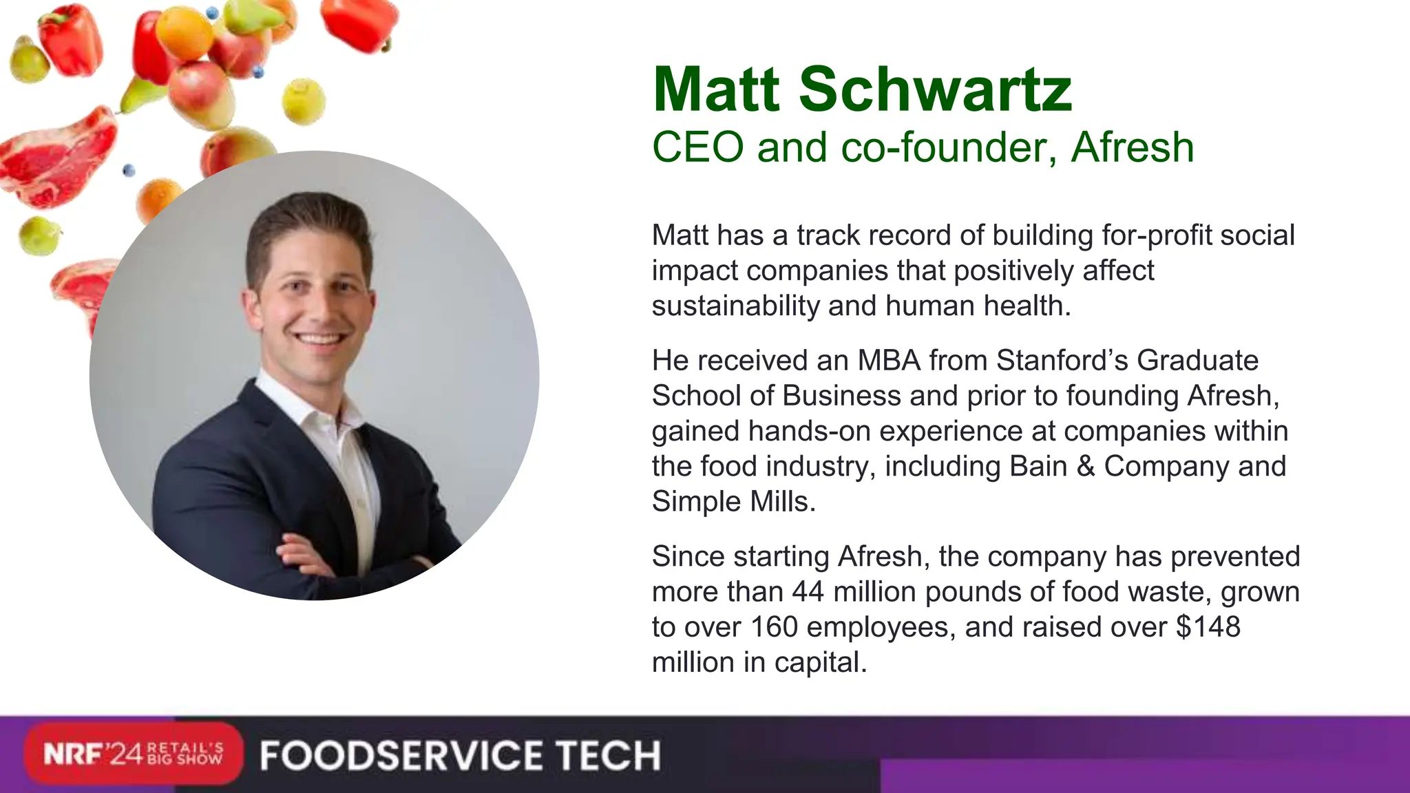 Matt has a track record of building for-profit social
impact companies that positively affect
sustainability and human health.
He received an MBA from Stanford’s Graduate
School of Business and prior to founding Afresh,
gained hands-on experience at companies within
the food industry, including Bain & Company and
Simple Mills.
Since starting Afresh, the company has prevented
more than 44 million pounds of food waste, grown
to over 160 employees, and raised over $148
million in capital.
Matt Schwartz
CEO and co-founder, Afresh
 
