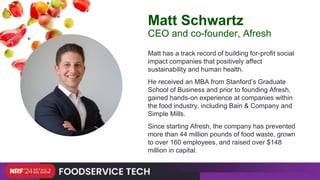 Matt has a track record of building for-profit social
impact companies that positively affect
sustainability and human health.
He received an MBA from Stanford’s Graduate
School of Business and prior to founding Afresh,
gained hands-on experience at companies within
the food industry, including Bain & Company and
Simple Mills.
Since starting Afresh, the company has prevented
more than 44 million pounds of food waste, grown
to over 160 employees, and raised over $148
million in capital.
Matt Schwartz
CEO and co-founder, Afresh
 