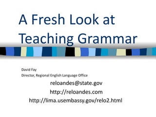 A Fresh Look at Teaching Grammar David Fay Director, Regional English Language Office [email_address] http://reloandes.com http://lima.usembassy.gov/relo2.html   