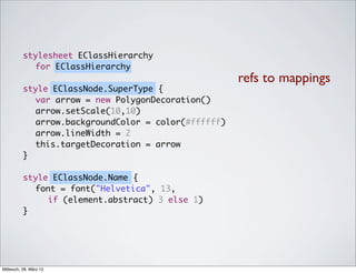 stylesheet EClassHierarchy
            for EClassHierarchy
                                                     refs to mappings
          style EClassNode.SuperType {
          	 var arrow = new PolygonDecoration()
          	 arrow.setScale(10,10)
          	 arrow.backgroundColor = color(#ffffff)
          	 arrow.lineWidth = 2
          	 this.targetDecoration = arrow
          }

          style EClassNode.Name {
          	 font = font("Helvetica", 13,
               if (element.abstract) 3 else 1)
          }




Mittwoch, 28. März 12
 
