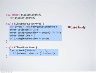 stylesheet EClassHierarchy
            for EClassHierarchy

          style EClassNode.SuperType {
          	 var arrow = new PolygonDecoration()      Xbase body
          	 arrow.setScale(10,10)
          	 arrow.backgroundColor = color(#ffffff)
          	 arrow.lineWidth = 2
          	 this.targetDecoration = arrow
          }

          style EClassNode.Name {
          	 font = font("Helvetica", 13,
               if (element.abstract) 3 else 1)
          }




Mittwoch, 28. März 12
 