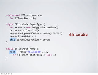 stylesheet EClassHierarchy
            for EClassHierarchy

          style EClassNode.SuperType {
          	 var arrow = new PolygonDecoration()
          	 arrow.setScale(10,10)
          	 arrow.backgroundColor = color(#ffffff)
          	 arrow.lineWidth = 2
                                                     this variable
          	 this.targetDecoration = arrow
          }

          style EClassNode.Name {
          	 font = font("Helvetica", 13,
               if (element.abstract) 3 else 1)
          }




Mittwoch, 28. März 12
 